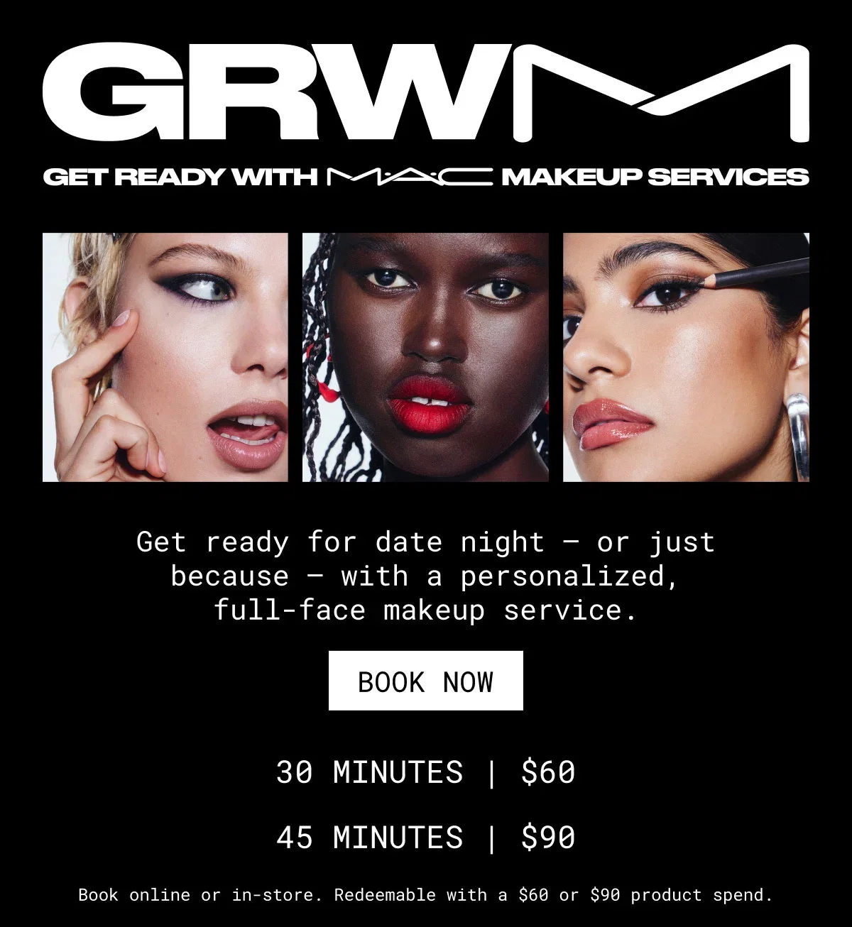 GRWM | GRWMAC MAKEUP SERVICES | Get ready for date night – or just because – with a personalized, full-face makeup service. | BOOK NOW | 30 MINUTES | $60 | 45 MINUTES | $90 | Book online or in-store. Redeemable with a $60 or $90 product spend.