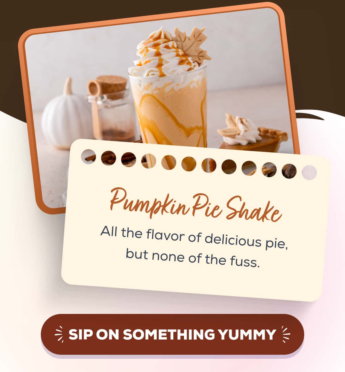 Pumpkin Pie Shake All the flavor of delicious pie, but none of the fuss. SIP ON SOMETHING YUMMY