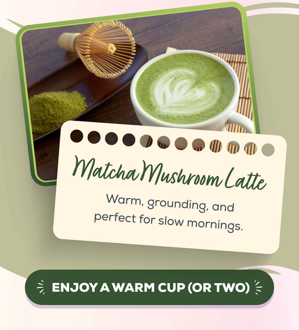 Matcha Mushroom Latte Warm, grounding, and perfect for slow mornings. ENJOY A WARM CUP (OR TWO)