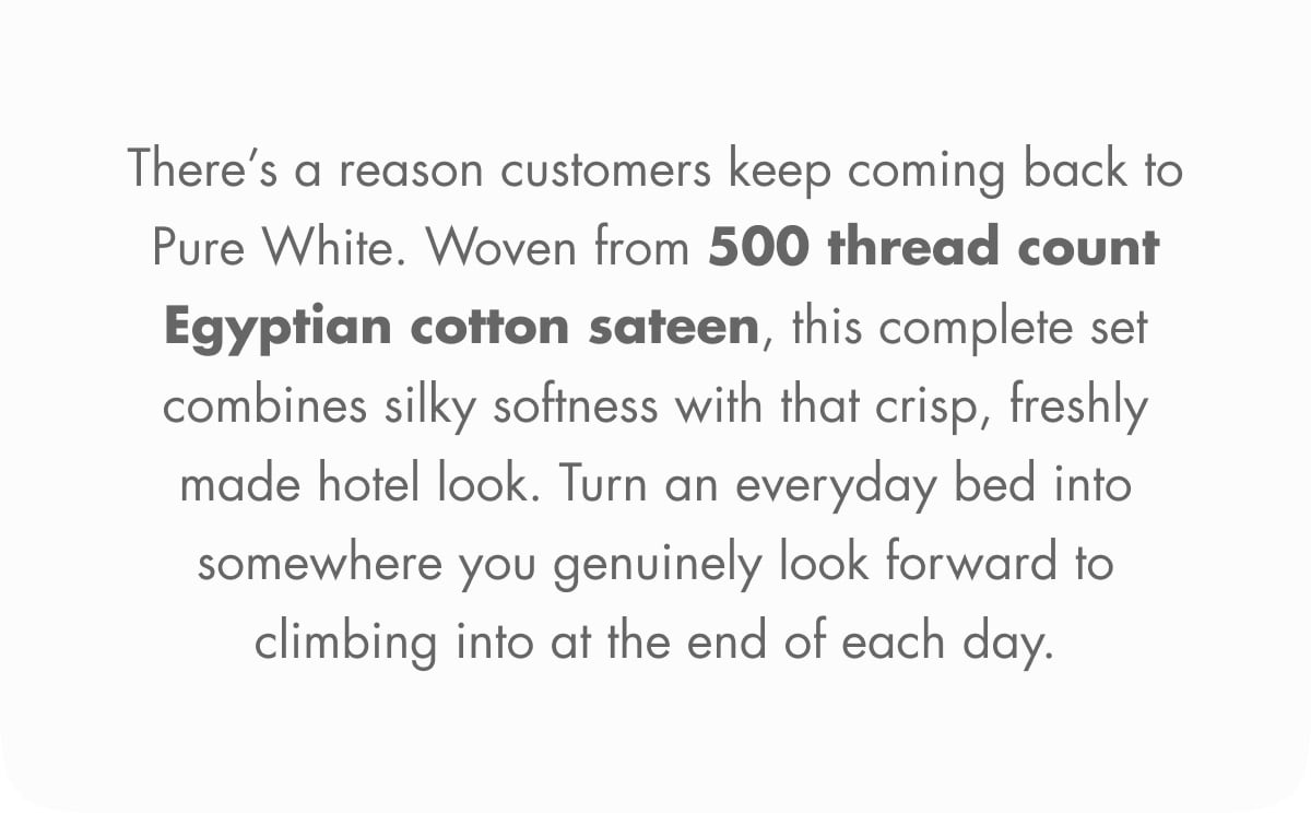 There’s a reason customers keep coming back to Pure White. Woven from 500 thread count Egyptian cotton sateen, this complete set combines silky softness with that crisp, freshly made hotel look. Turn an everyday bed into somewhere you genuinely look forward to climbing into at the end of each day.