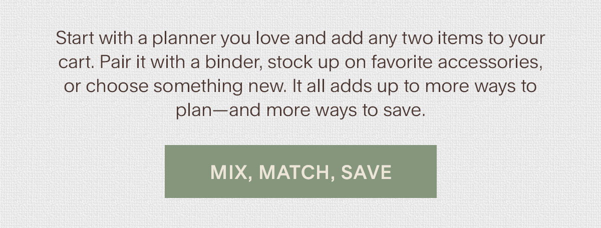 Start with a planner you love and add any two items to your cart. Pair it with a binder, stock up on favorite accessories, or choose something new. It all adds up to more ways to plan—and more ways to save. Mix, Match, Save.