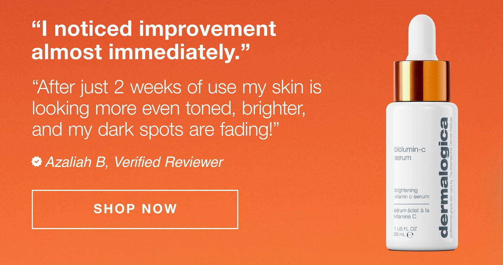 review of biolumin-c serum | "I noticed improvement almost immediately" "after just 2 weeks of use my skin is looking more even toned, brighter, and my dark spots are fading!" | azaliah B, verified reviewer | shop now