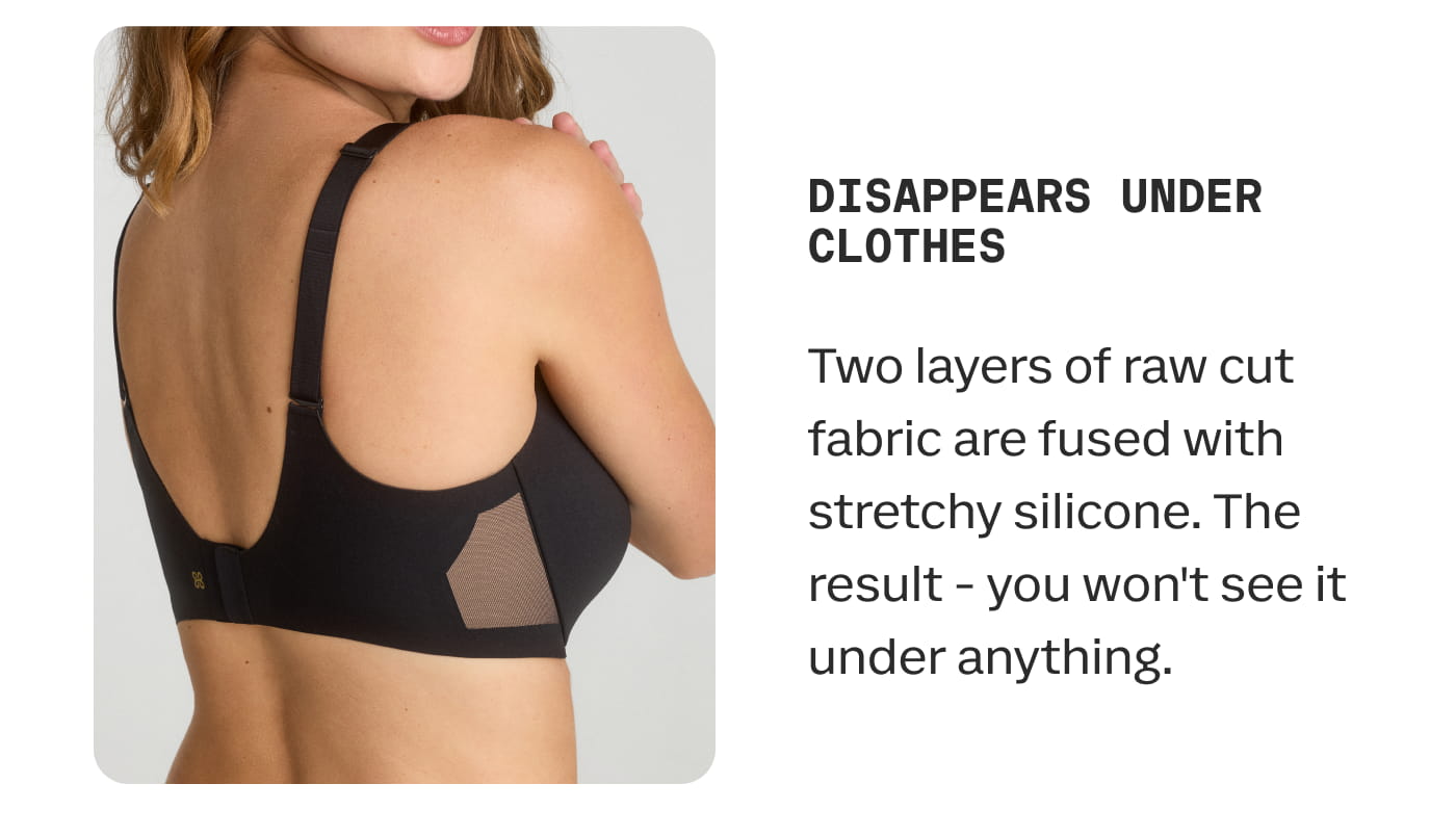 DISAPPEARS UNDER CLOTHES | Two layers of raw cut fabric are fused with stretchy silicone. The result - you won’t see it under anything.