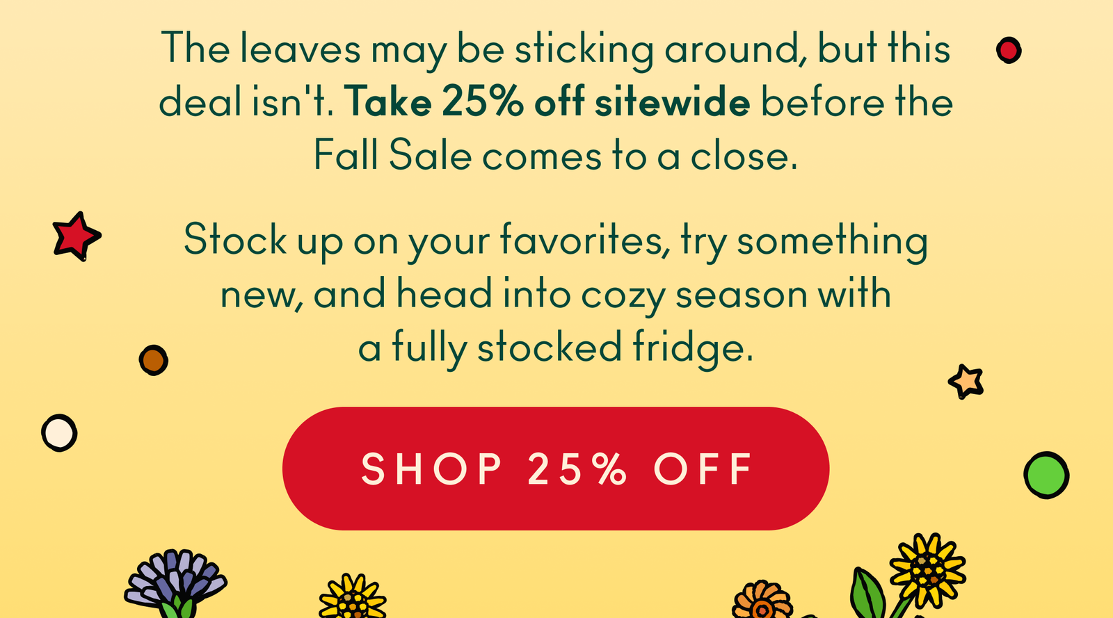 The leaves may be sticking around, but this deal isn't. Take 25% off sitewide before the Fall Sale comes to a close. Stock up on your favorites, try something new, and head into cozy season with a fully stocked fridge.