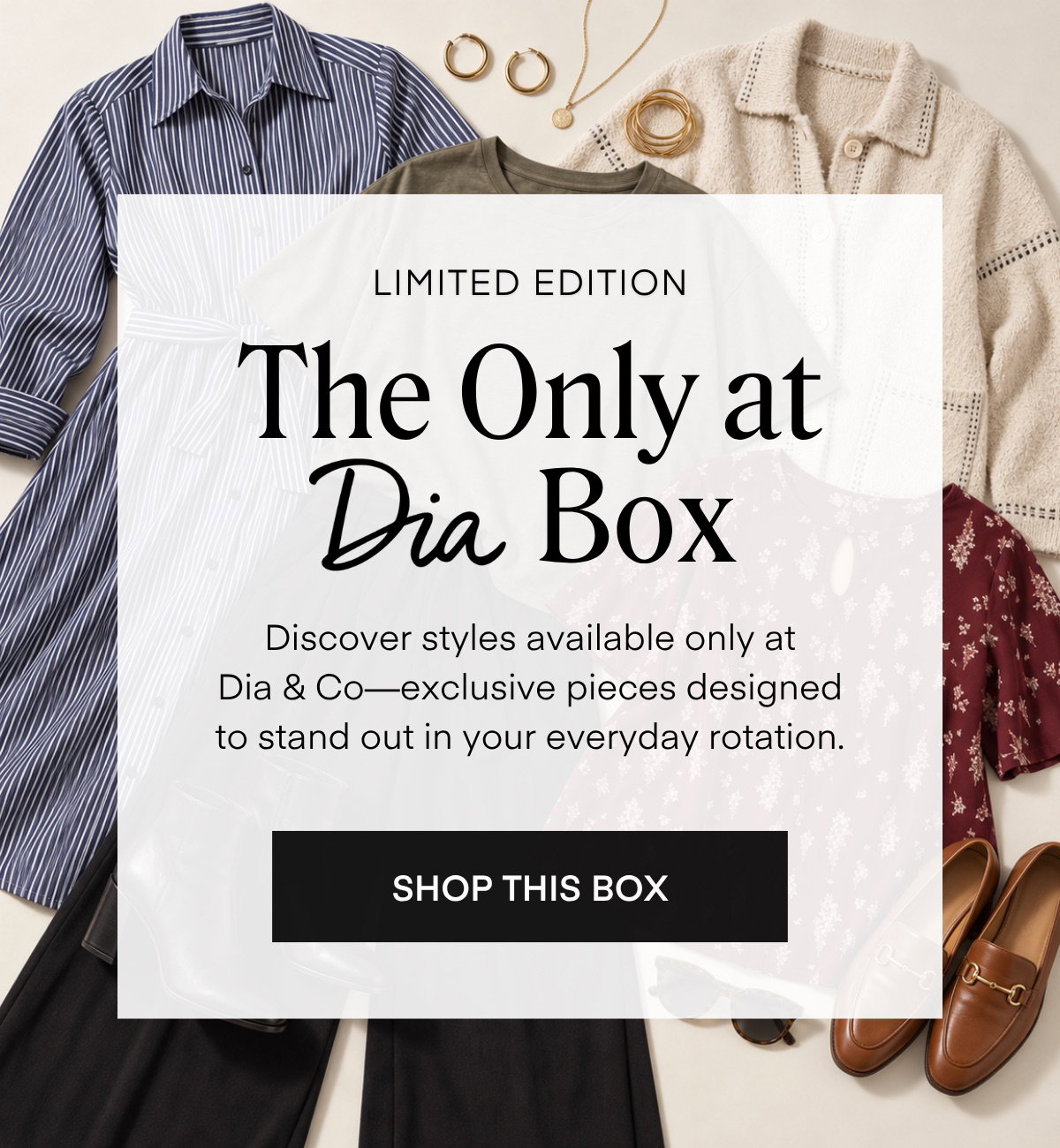 LIMITED EDITION The Only at Dia Box Discover styles available only at Dia & Co-exclusive pieces designed to stand out in your everyday rotation. SHOP THIS BOX
