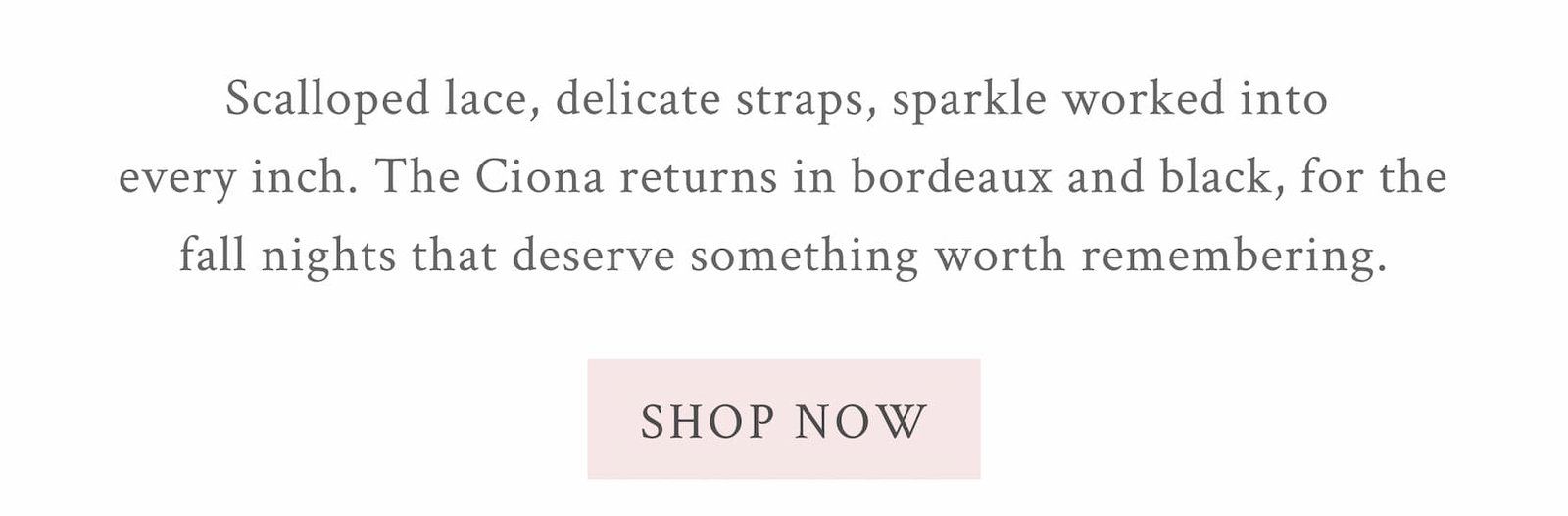 Scalloped lace, delicate straps, sparkle worked into every inch. The Ciona returns in bordeaux and black, for the fall nights that deserve something worth remembering. <SHOP NOW>