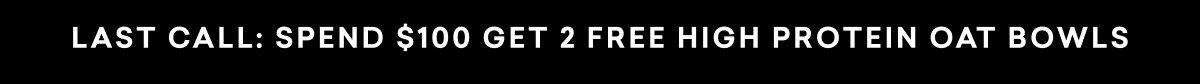 LAST CALL: SPEND $100 GET 2 FREE HIGH PROTEIN OAT BOWLS