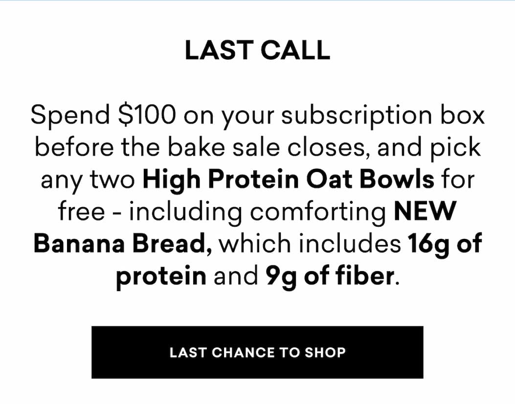 LAST CALL | Spend $100 on your subscription box before the bake sale closes, and pick any two High Protein Oat Bowls for free - including comforting NEW Banana Bread, which includes 16g of protein and 9g of fiber.