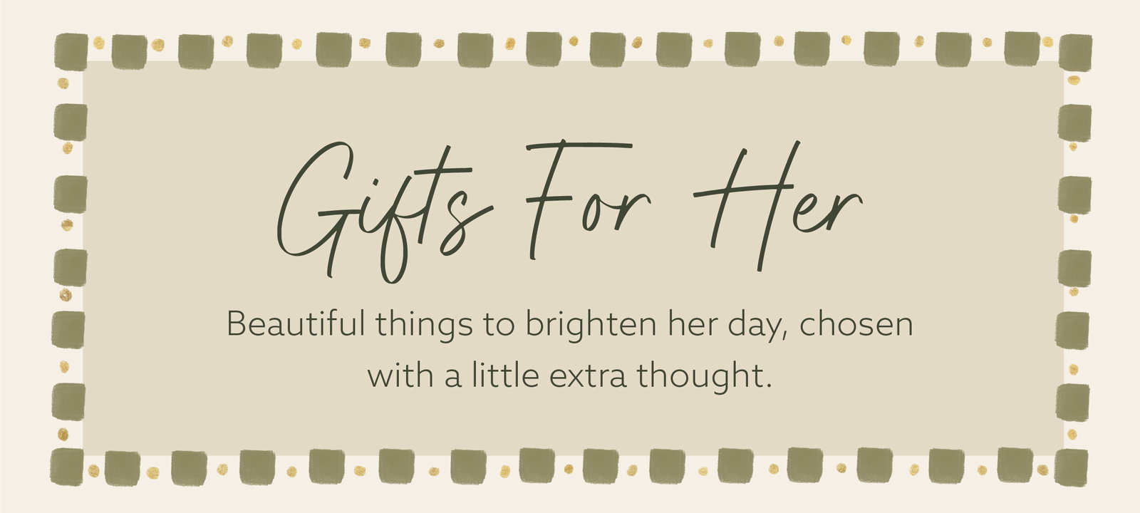 Gifts For Her. Beautiful things to brighten her day, chosen with a little extra thought.