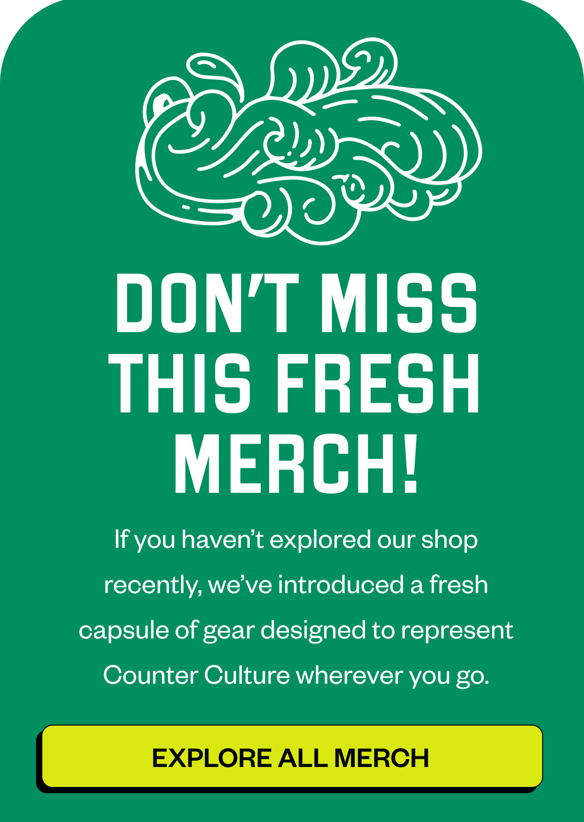 Header: DON’T MISS THIS FRESH MERCH! If you haven’t explored our shop recently, we’ve introduced a fresh capsule of gear designed to represent Counter Culture wherever you go. CTA EXPLORE ALL MERCH