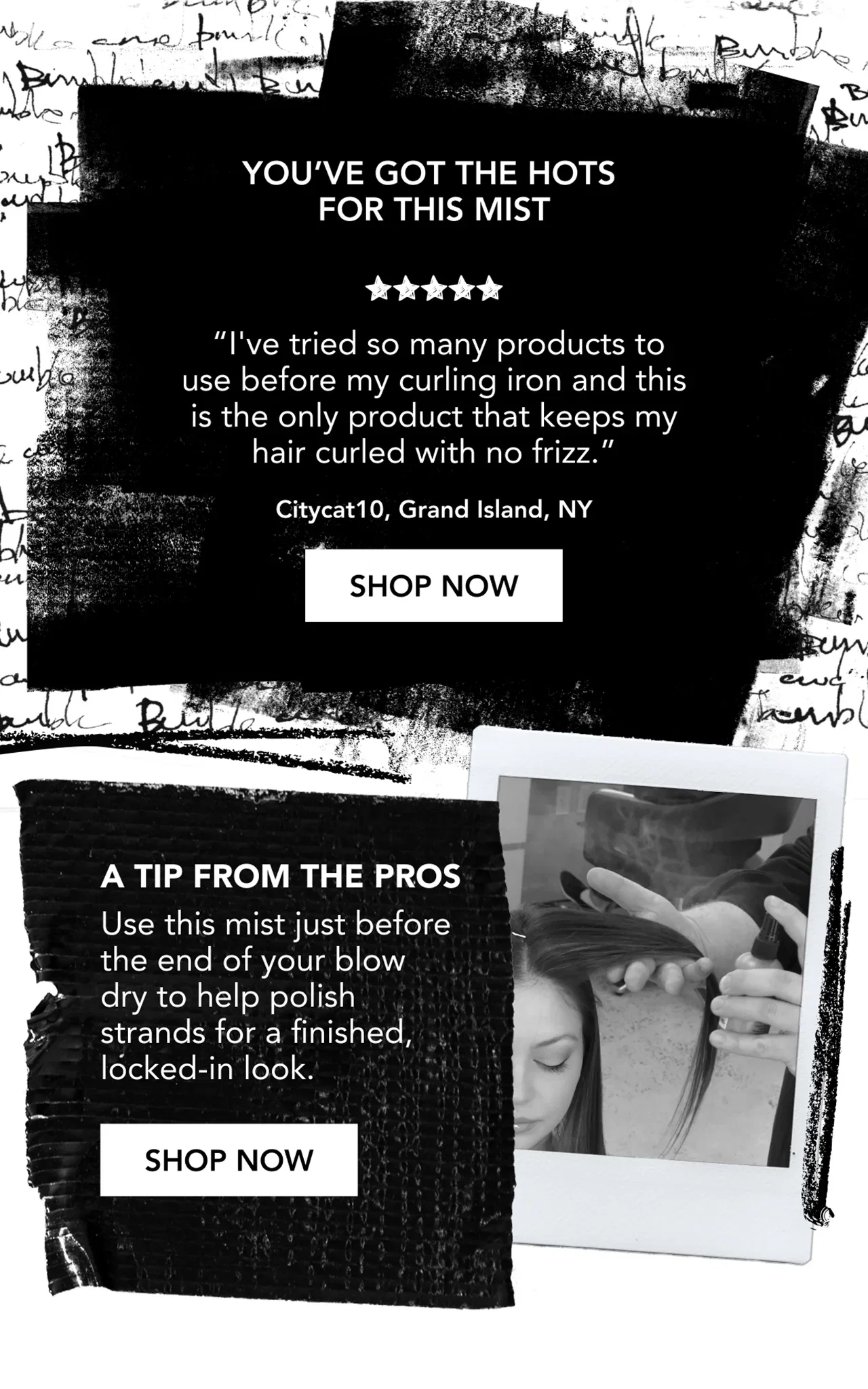 You’ve got the hots for this mist | “I've tried so many products to use before my curling iron and this is the only product that keeps my hair curled with no frizz.” | Citycat10, Grand Island, NY | SHOP NOW | A tip from the pros | Use this mist just before the end of your blow dry to help polish strands for a finished, locked-in look. | SHOP NOW You’ve got the hots for this mist | “I've tried so many products to use before my curling iron and this is the only product that keeps my hair curled with no frizz.” | Citycat10, Grand Island, NY | SHOP NOW | A tip from the pros | Use this mist just before the end of your blow dry to help polish strands for a finished, locked-in look. | SHOP NOW
