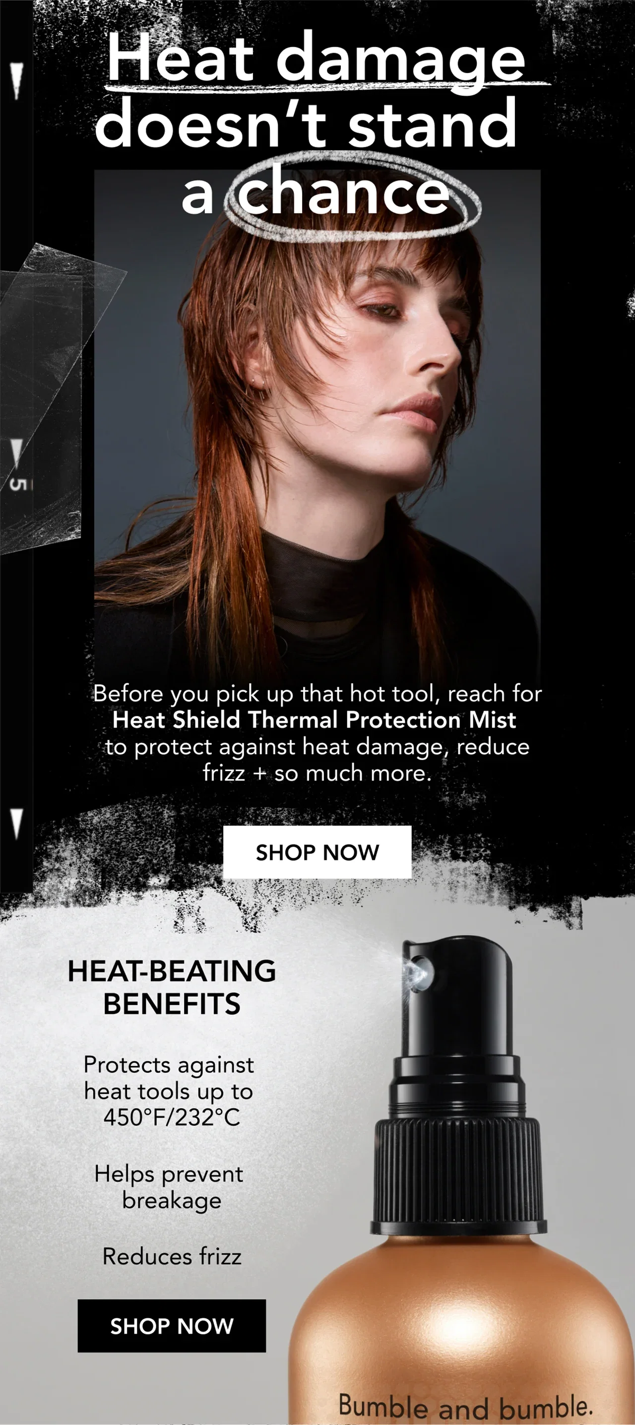 Heat damage doesn’t stand a chance | Before you pick up that hot tool, reach for Heat Shield Thermal Protection Mist to protect against heat damage, reduce frizz + so much more. | SHOP NOW | Heat-beating benefits | Protects against heat tools up to 450°F/232°C | Helps prevent breakage | Reduces frizz | SHOP NOW Heat damage doesn’t stand a chance | Before you pick up that hot tool, reach for Heat Shield Thermal Protection Mist to protect against heat damage, reduce frizz + so much more. | SHOP NOW | Heat-beating benefits | Protects against heat tools up to 450°F/232°C | Helps prevent breakage | Reduces frizz | SHOP NOW