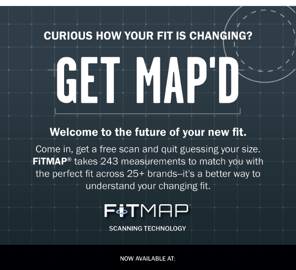 CURIOUS HOW YOUR FIT IS CHANGING? GET MAP'D. Welcome to the future of your new fit. Come in, get a free scan and quit guessing your size. FiTMAP® takes 243 measurements to match you with the perfect fit across 25+ brands--it's a better way to understand your changing fit. 