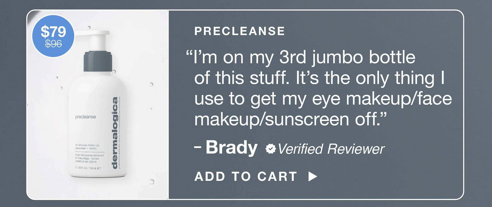 precleanse  ​  “I’m on my 3rd jumbo bottle of this stuff. It’s the only thing I use to get my eye makeup / face makeup / sunscreen off”​  – Brady, verified reviewer​  $79 $96​  ADD TO CART​