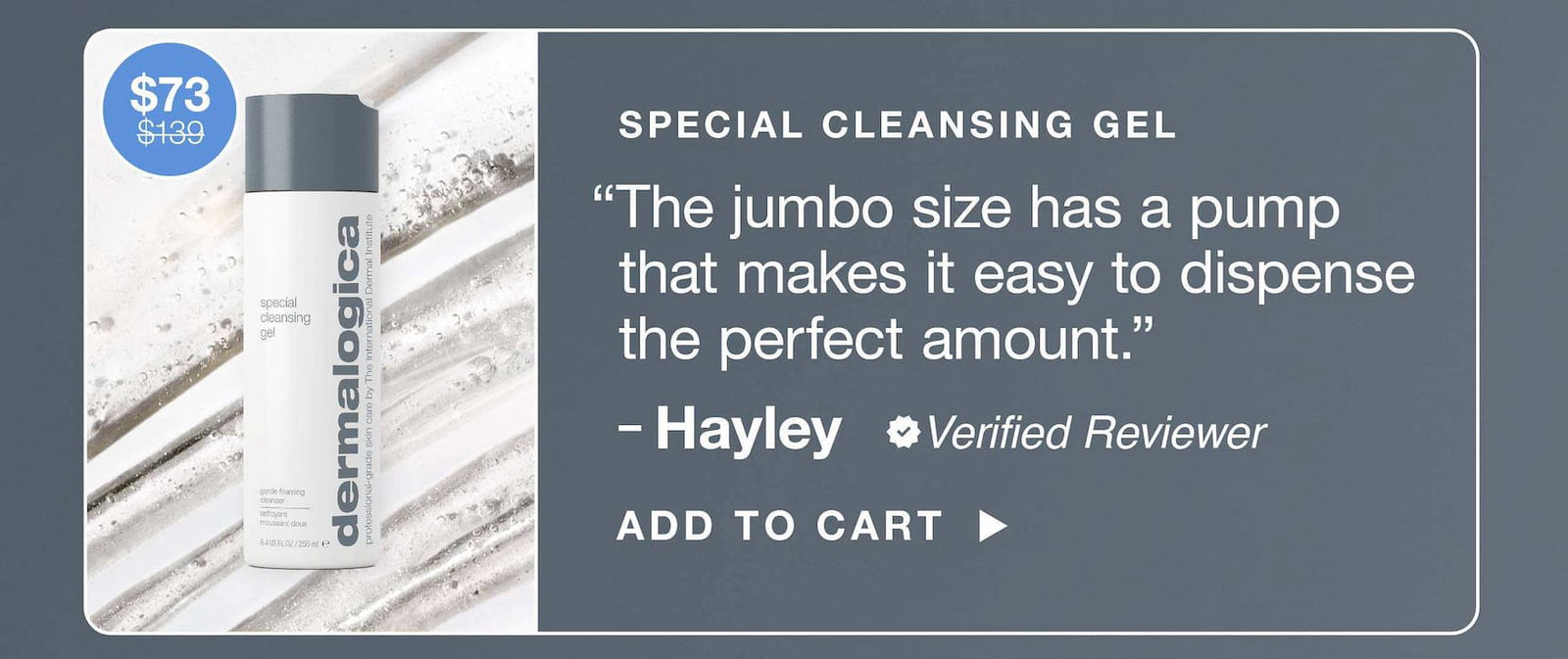special cleansing gel “The jumbo size has a pump that makes it easy to dispense the perfect amount.” ​  – Hayley, verified reviewer​  $73 $139​  ADD TO CART​