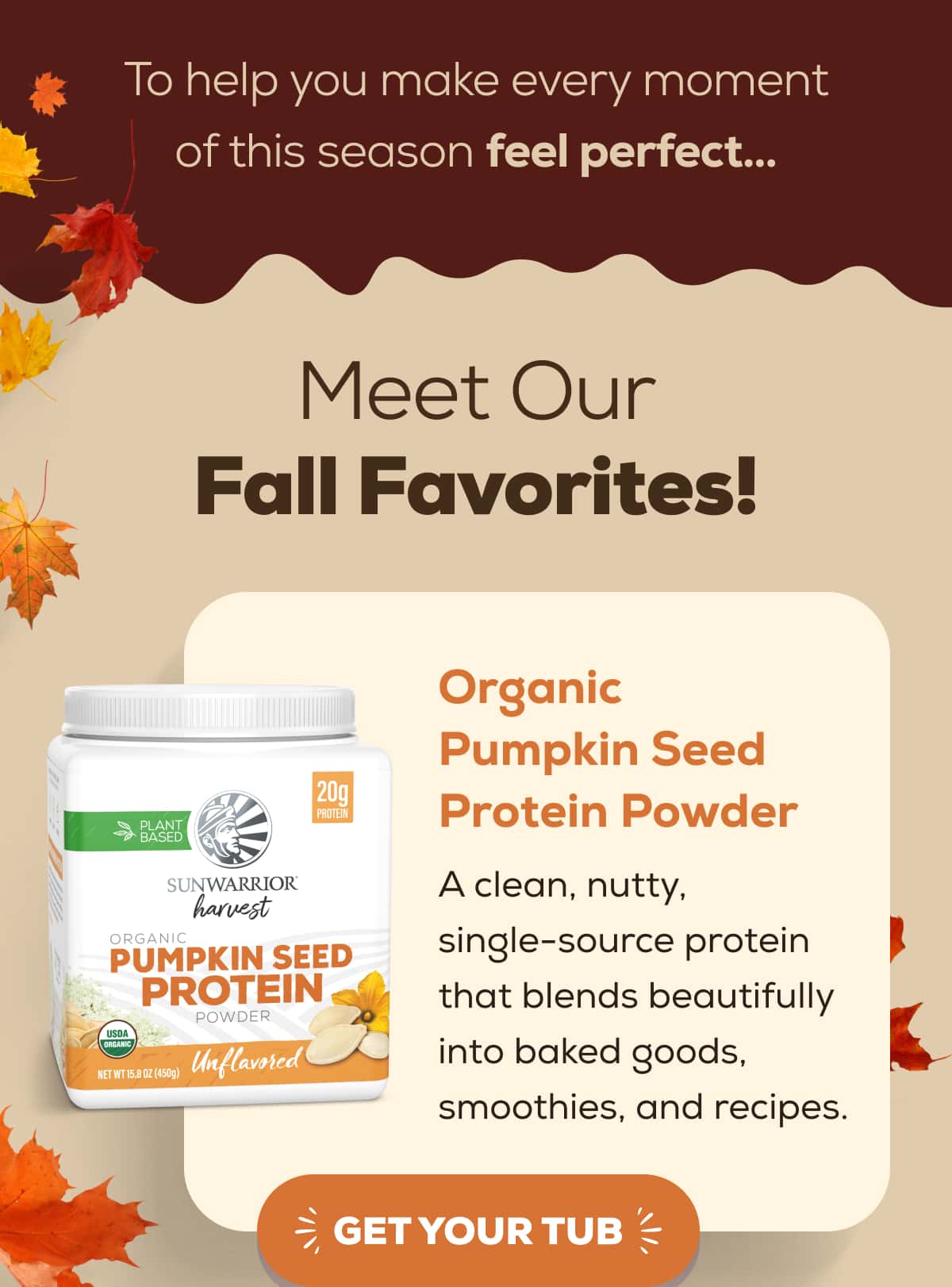 To help you make every moment of this season feel perfect…   Meet Our Fall Favorites!   Organic Pumpkin Seed Protein Powder A clean, nutty, single-source protein that blends beautifully into baked goods, smoothies, and recipes.