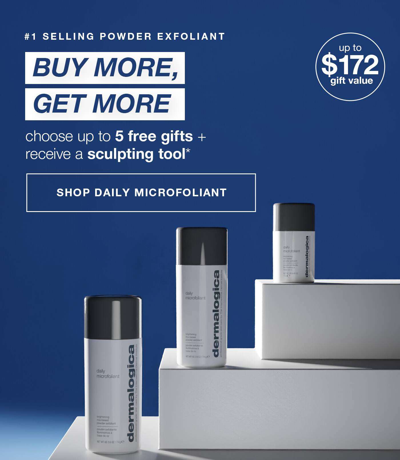 #1 SELLING POWDER EXFOLIANT​  buy more, get more  ​  choose up to 5 free gifts + receive a sculpting tool*  ​  badge: up to $172 gift value  ​  SHOP DAILY MICROFOLIANT​