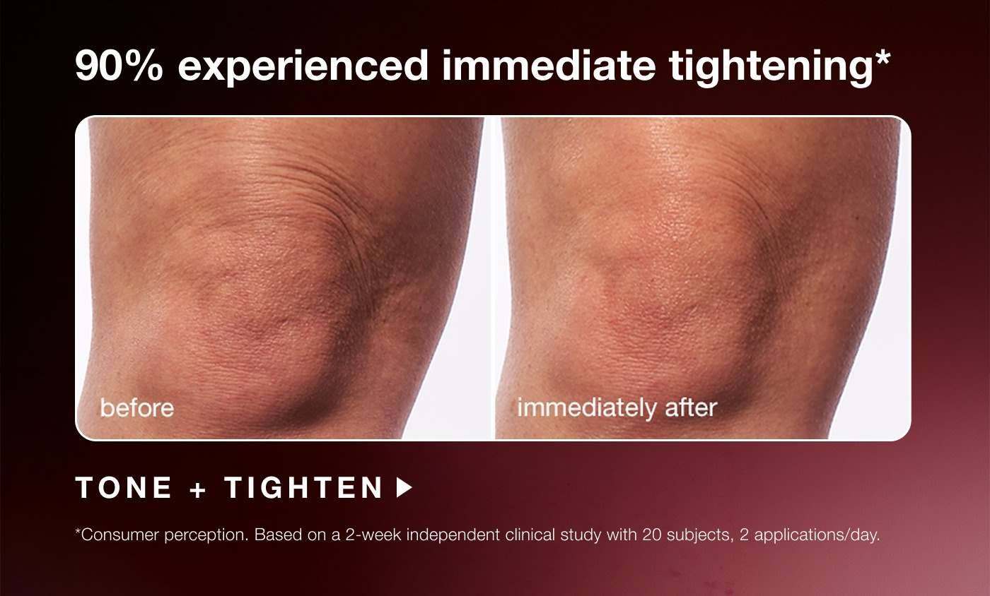 90% experienced immediate tightening* | before | immediately after | TONE + TIGHTEN | *consumer preception. based on a 2-week independent clinical study with 20 subjects, 2 applications/day