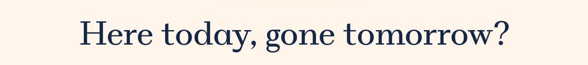 Here today, gone tomorrow?