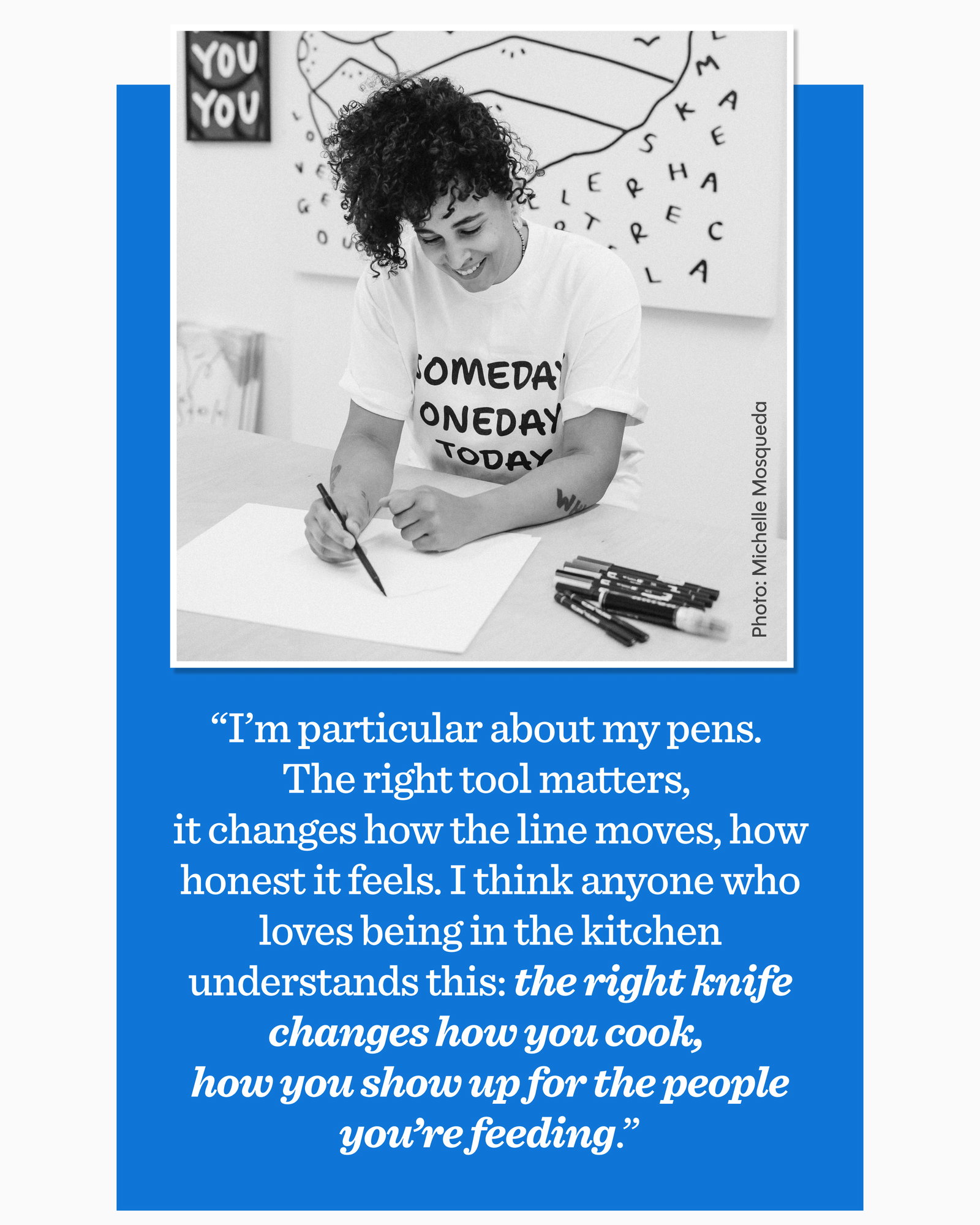 “I’m particular about my pens.  The right tool matters,  it changes how the line moves, how honest it feels. I think anyone who loves being in the kitchen understands this: the right knife changes how you cook,  how you show up for the people you’re feeding.”