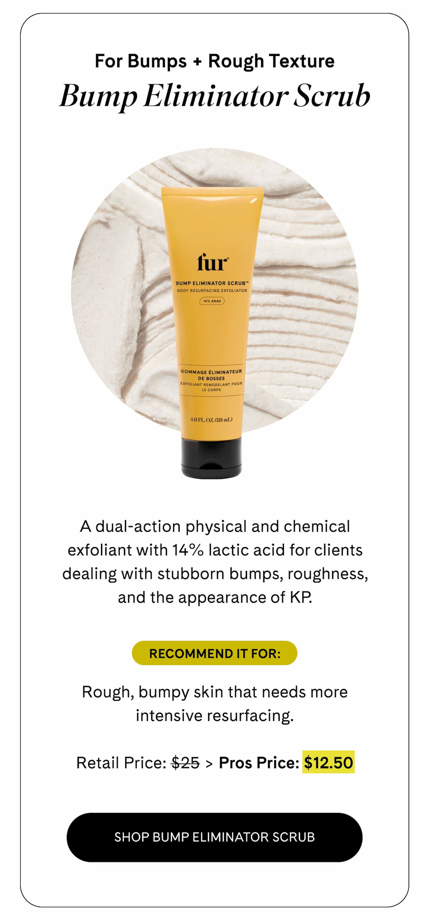 For Bumps + Rough Texture Bump Eliminator Scrub A dual-action physical and chemical exfoliant with 14% lactic acid for clients dealing with stubborn bumps, roughness, and the appearance of KP.  Recommend it for: Rough, bumpy skin that needs more intensive resurfacing.  Retail Price: $25 > Pros Price: $12.50 SHOP BUMP ELIMINATOR SCRUB