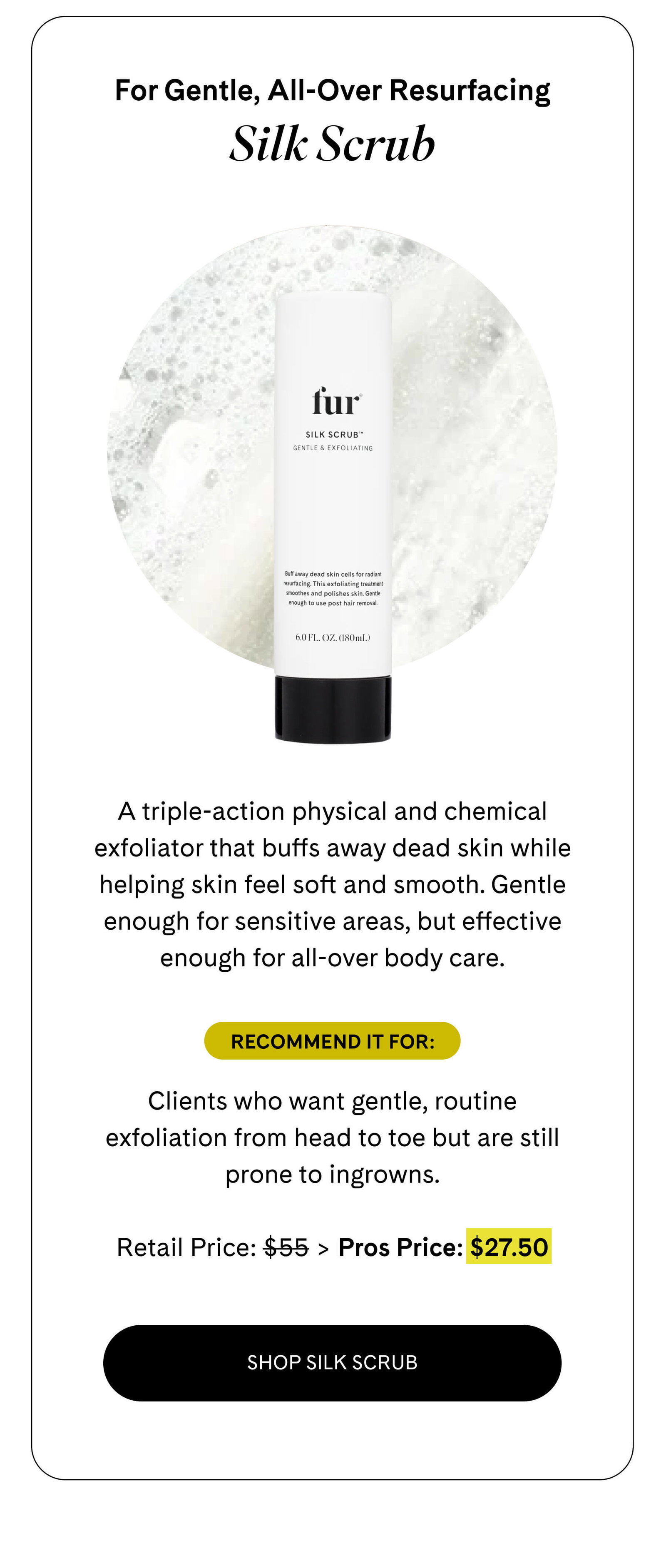 For Gentle, All-Over Resurfacing Silk Scrub  A triple-action physical and chemical exfoliator that buffs away dead skin while helping skin feel soft and smooth. Gentle enough for sensitive areas, but effective enough for all-over body care.  Recommend it for: Clients who want gentle, routine exfoliation from head to toe but are still prone to ingrowns.  Retail Price: $55 > Pros Price: $27.50 SHOP SILK SCRUB