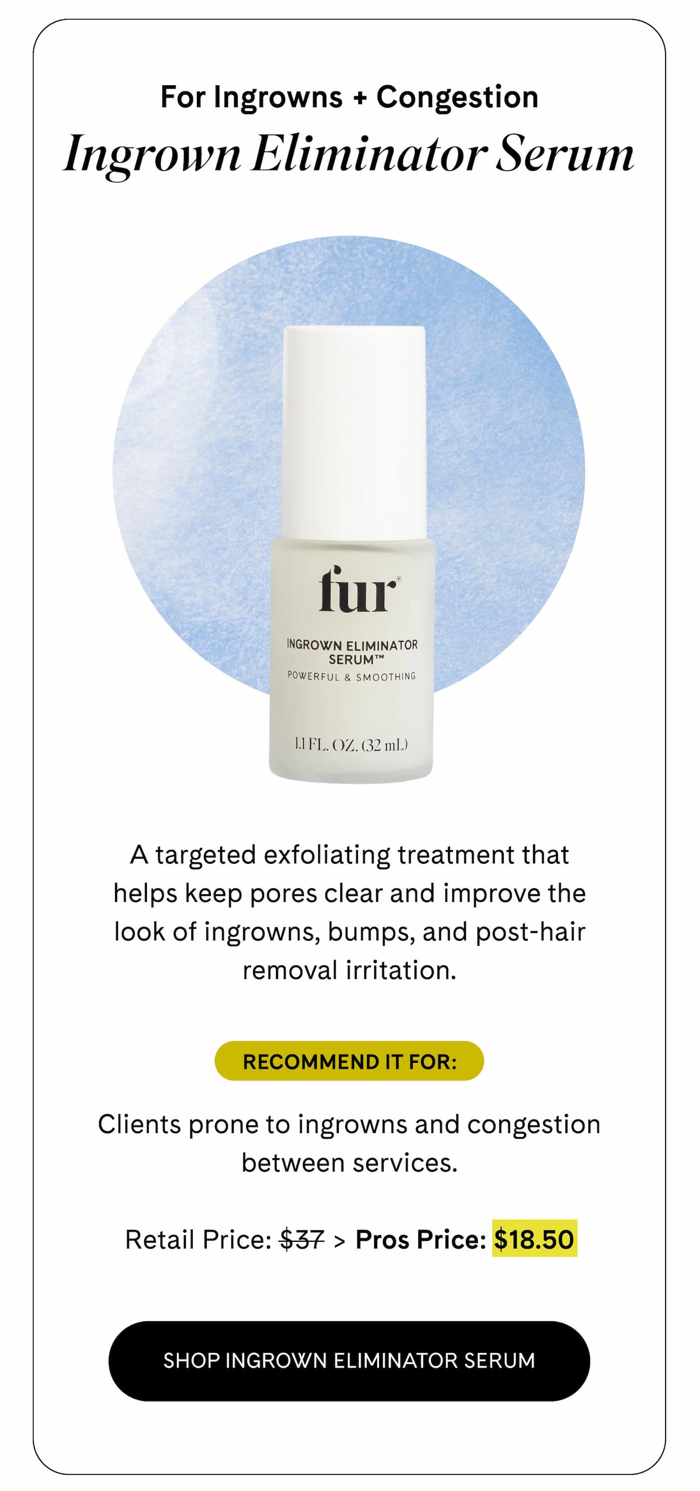 For Ingrowns + Congestion Ingrown Eliminator Serum A targeted exfoliating treatment that helps keep pores clear and improve the look of ingrowns, bumps, and post-hair removal irritation.  Recommend it for: Clients prone to ingrowns and congestion between services.  Retail Price: $37 > Pros Price: $18.50 SHOP INGROWN ELIMINATOR SERUM