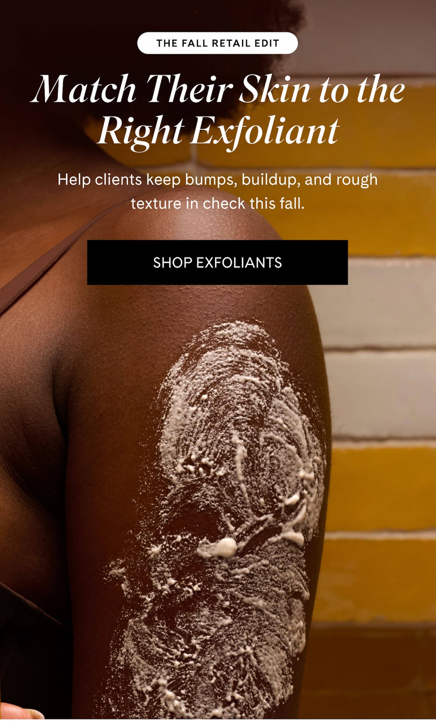 THE FALL RETAIL EDIT Match Their Skin to the Right Exfoliant Help clients keep bumps, buildup, and rough texture in check this fall. SHOP EXFOLIANTS