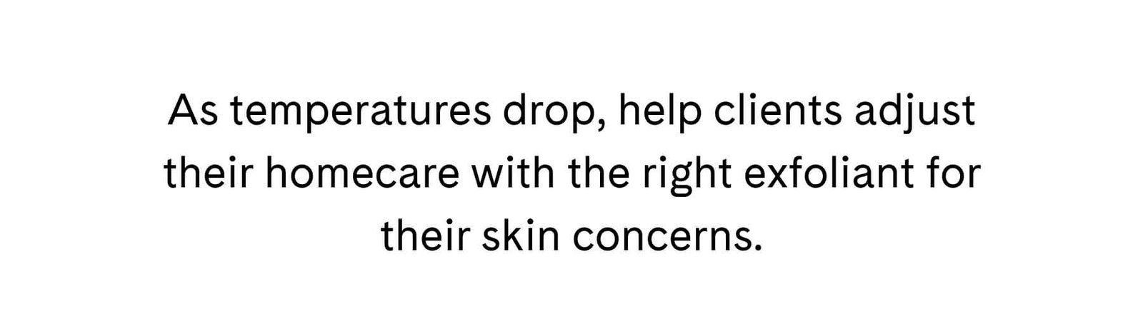 As temperatures drop, help clients adjust their homecare with the right exfoliant for their skin concerns.