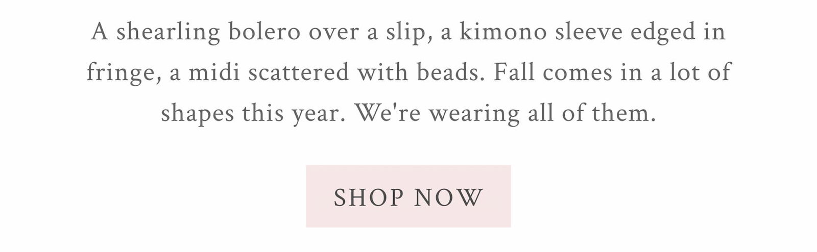 A shearling bolero over a slip, a kimono sleeve edged in fringe, a midi scattered with beads. Fall comes in a lot of shapes this year. We're wearing all of them.