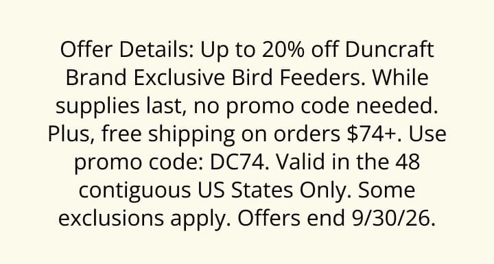 Offer Details: Up to 20% off Duncraft Brand Exclusive Bird Feeders. While supplies last, no promo code needed. Plus, free shipping on orders $74+. Use promo code: DC74. Valid in the 48 contiguous US States Only. Some exclusions apply. Offers end 9/30/26.