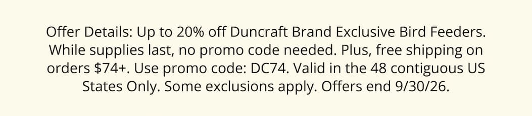 Offer Details: Up to 20% off Duncraft Brand Exclusive Bird Feeders. While supplies last, no promo code needed. Plus, free shipping on orders $74+. Use promo code: DC74. Valid in the 48 contiguous US States Only. Some exclusions apply. Offers end 9/30/26.