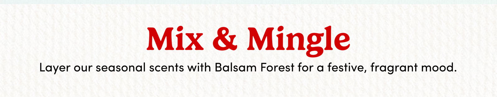 Mix & Mingle Layer our seasonal scents with Balsam Forest for a festive, fragrant mood.
