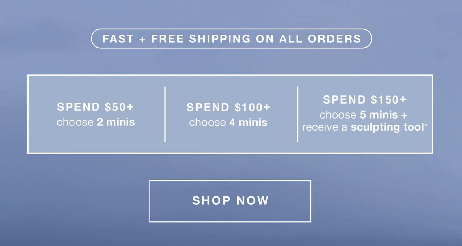 fast + free shipping on all orders | spend $50+ - 2 minis (up to a $66.50 value) | $100+ - 4 minis (up to a $129 value) | $150+ - 5 minis + receive a sculpting tool* (up to a $172 value) | SHOP NOW
