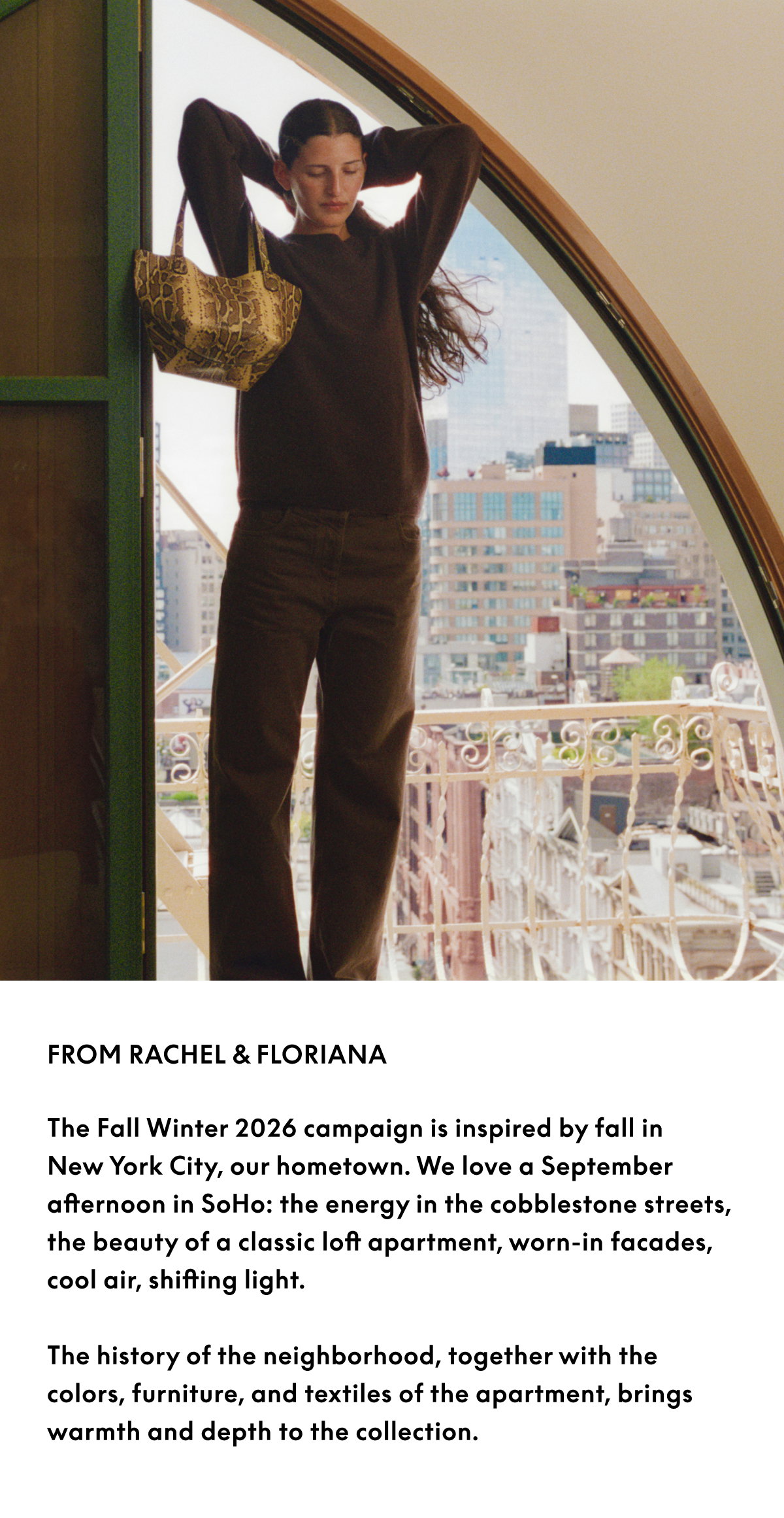 From Rachel & Floriana: The Fall Winter 2026 campaign is inspired by fall in New York City, our hometown. We love a September afternoon in SoHo: the energy in the cobblestone streets, the beauty of a classic loft apartment, worn-in facades, cool air, shifting light. The history of the neighborhood, together with the colors, furniture, and textiles of the apartment, brings warmth and depth to the collection.