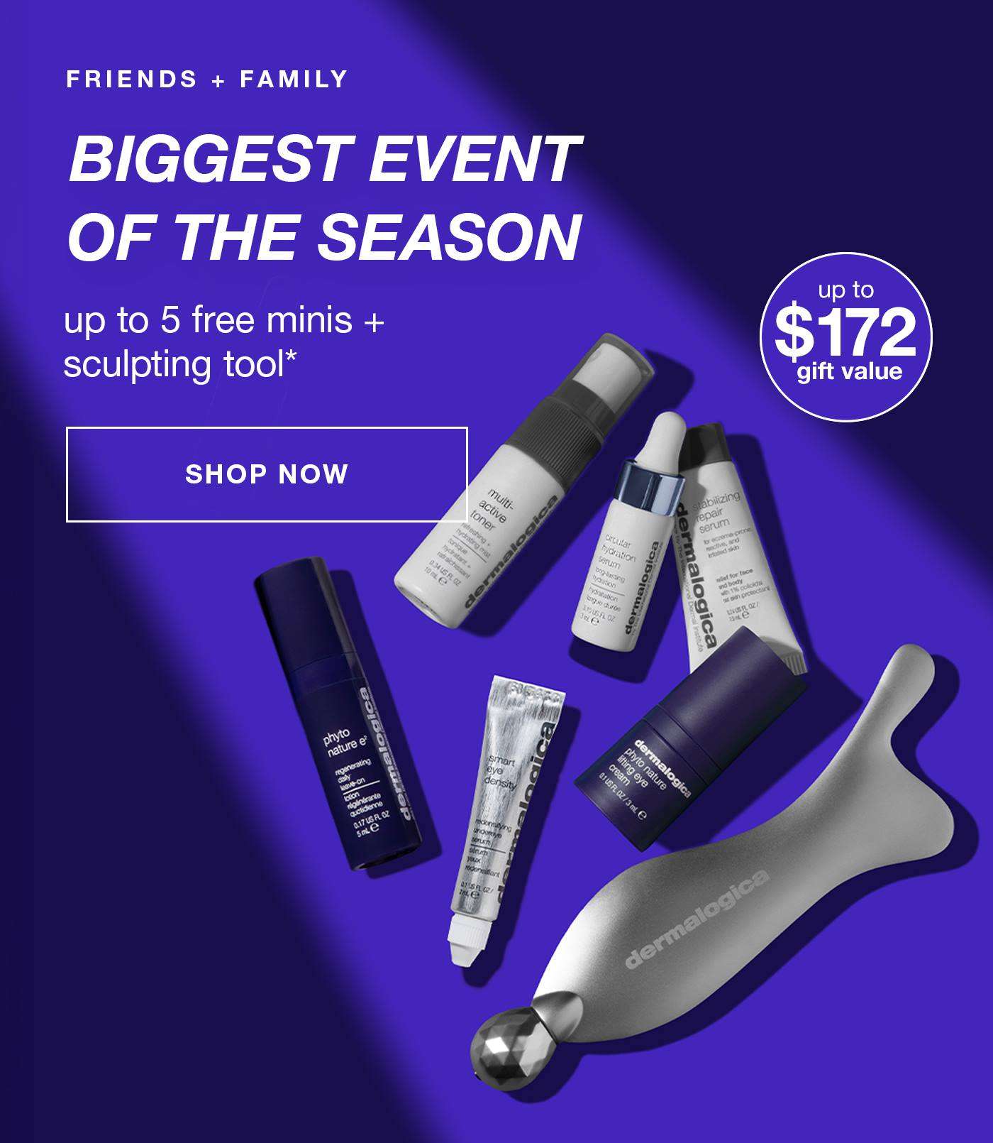 FRIENDS + FAMILY​  buy more, get more​  5 free minis + receive a sculpting tool* ​  badge: up to $172 gift value​  SHOP NOW​