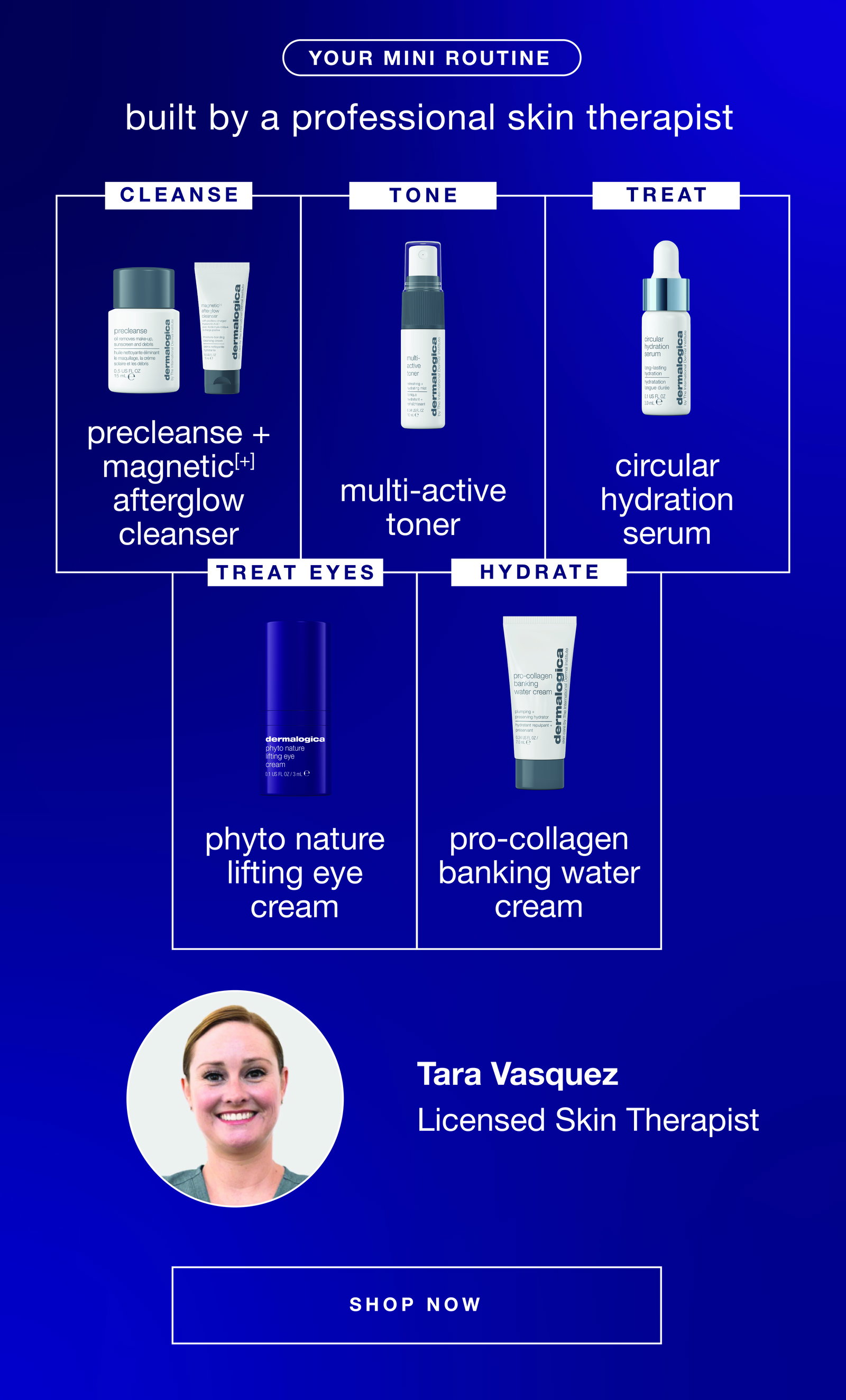 your mini routine​  built by a professional skin therapist​  ​  CLEANSE​  precleanse​  +​  magnetic[+] afterglow cleanser​  ​  TONE​  multi-active toner​  ​  TREAT​  circular hydration serum​  ​  TREAT EYES​  phyto nature lifting eye cream​  ​  HYDRATE​  pro-collagen banking water cream ​  ​  [tara image]​  Tara Vasquez, ​  Licensed Skin Therapist​  SHOP NOW​