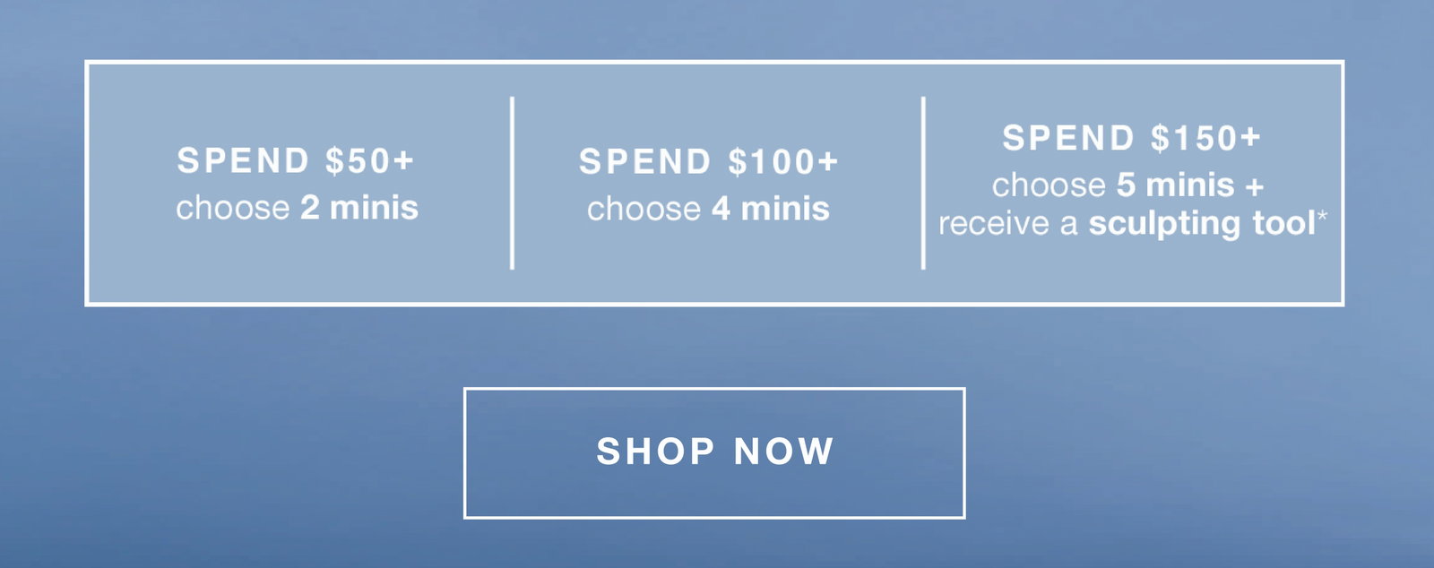 fast + free shipping on all orders | spend $50+ - 2 minis (up to a $66.50 value) | $100+ - 4 minis (up to a $129 value) | $150+ - 5 minis + receive a sculpting tool* (up to a $172 value) | SHOP NOW
