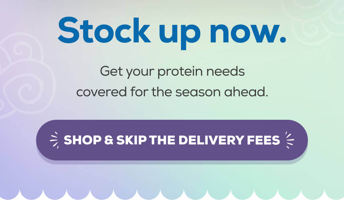 Stock up now. Get your protein needs covered for the season ahead.  SHOP & SKIP THE DELIVERY FEES 