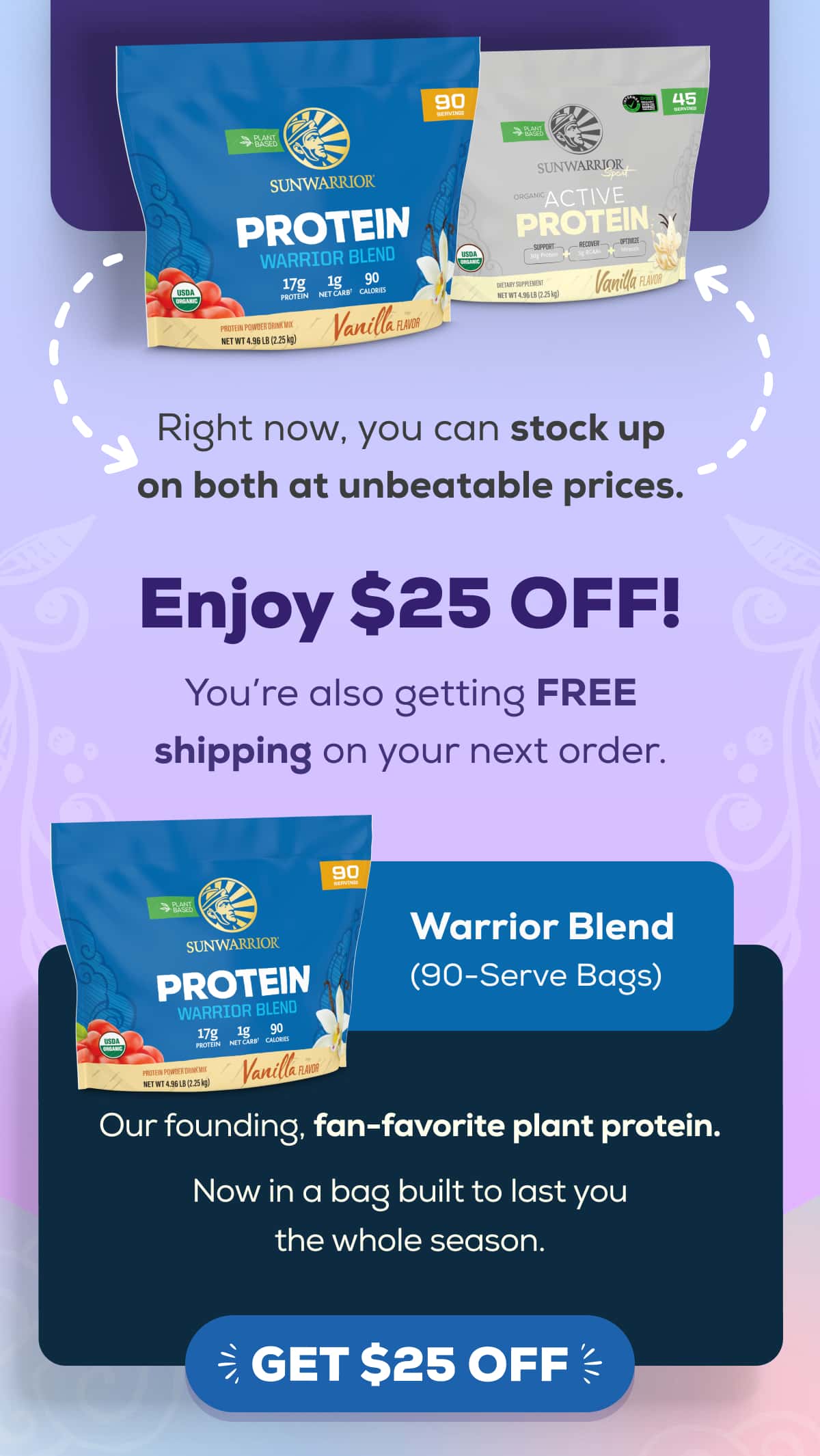 Right now, you can stock up on both at unbeatable prices.   Enjoy $25 OFF! You’re also getting FREE shipping on your next order.   Warrior Blend (90-Serve Bags) Our founding, fan-favorite plant protein. Now in a bag built to last you the whole season. GET $25 OFF 