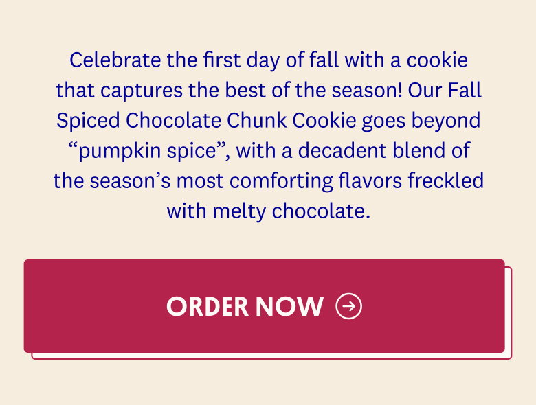 Celebrate the first day of fall with a cookie that captures the best of the season! Our Fall Spiced Chocolate Chunk Cookie goes beyond “pumpkin spice”, with a decadent blend of the season’s most comforting flavors freckled with melty chocolate. ORDER NOW→