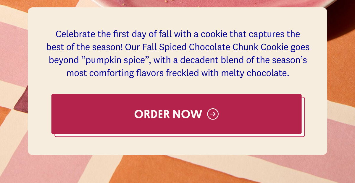 Celebrate the first day of fall with a cookie that captures the best of the season! Our Fall Spiced Chocolate Chunk Cookie goes beyond “pumpkin spice”, with a decadent blend of the season’s most comforting flavors freckled with melty chocolate. ORDER NOW→