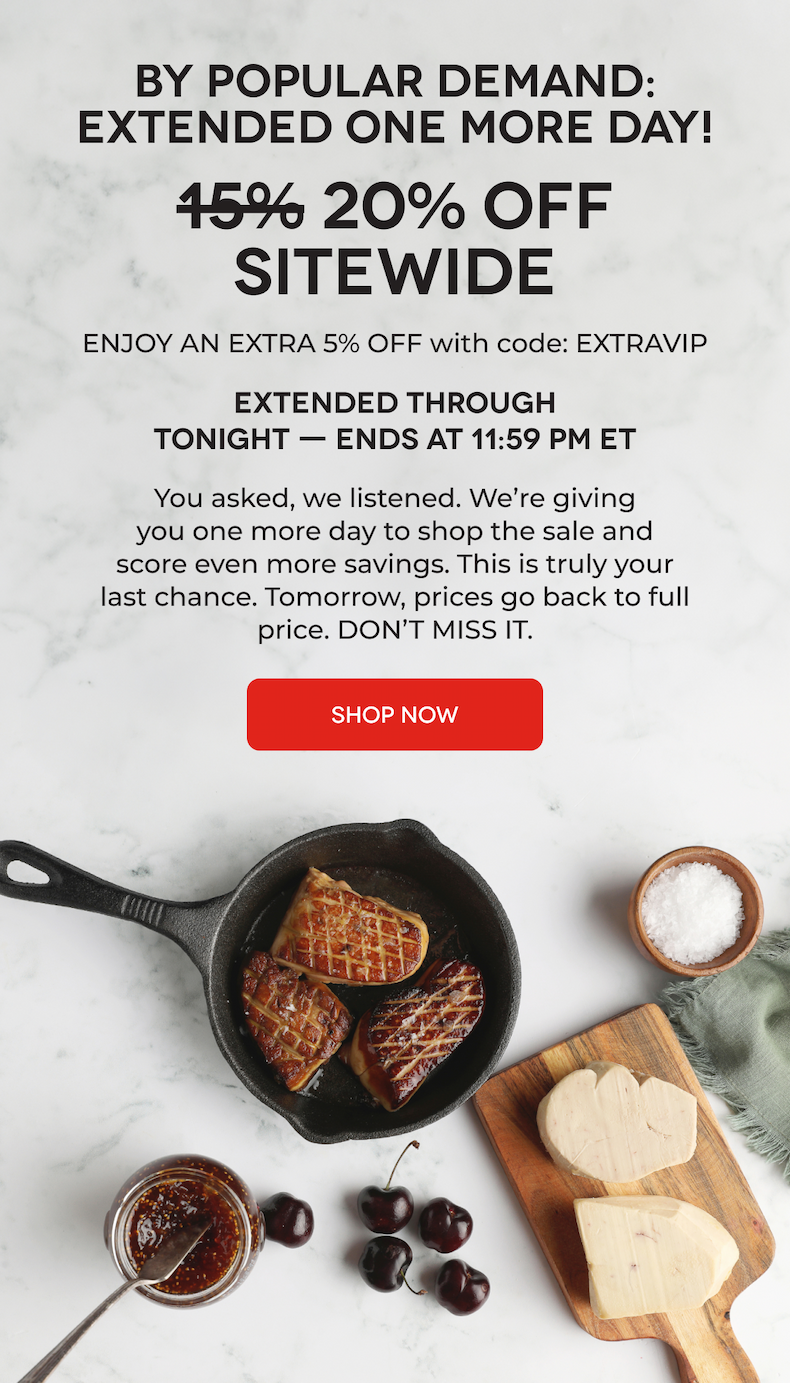 BY POPULAR DEMAND: EXTENDED ONE MORE DAY! 15% 20% OFF SITEWIDE ENJOY AN EXTRA 5% OFF with code: EXTRAVIP EXTENDED THROUGH TONIGHT — ENDS AT 11:59 PM ET You asked, we listened. We’re giving you one more day to shop the sale and score even more savings. This is truly your last chance. Tomorrow, prices go back to full price. DON’T MISS IT. SHOP NOW