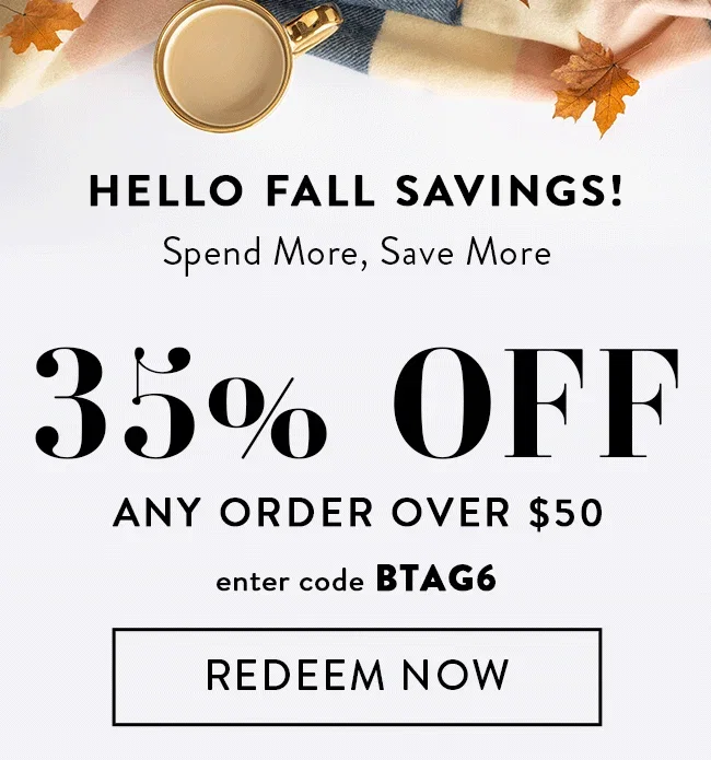 Hello Fall Savings! Spend More, Save More. 35% Off Any Order Over $50. Enter code BTAG6. Redeem Now