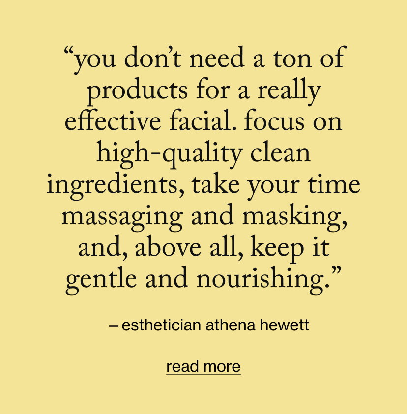 “You don’t need a ton of products for a really effective facial. Focus on high-quality clean ingredients, take your time massaging and masking, and, above all, keep it gentle and nourishing.”