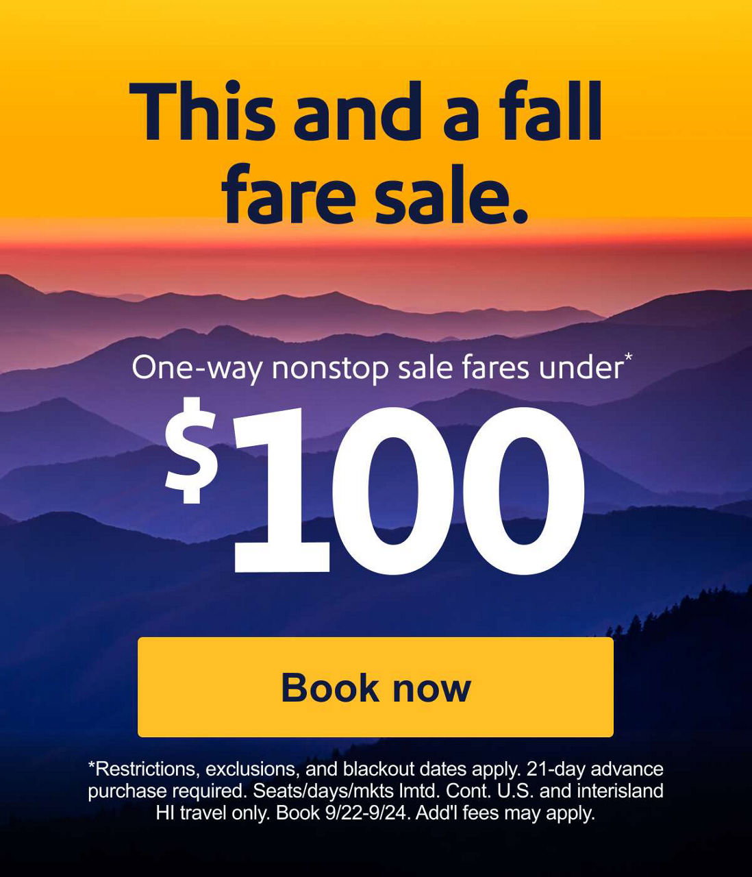 This and a fall fare sale. One-way nonstop sale fares under $100* *Restrictions, exclusions, and blackout dates apply. 21-day advance purchase required. Seats/days/mkts lmtd. Cont. U.S. and interisland HI travel only. Book 9/22-9/24. Add’l fees may apply.