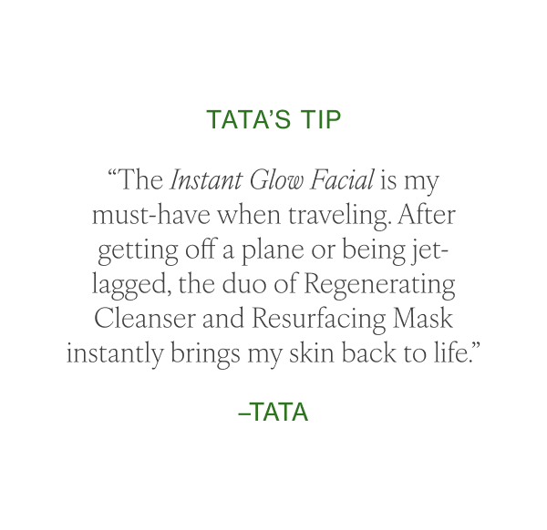 “The Instant Glow Facial is my must-have when traveling. After getting off a plane or being jet-lagged, the duo of Regenerating Cleanser and Resurfacing Mask instantly brings my skin back to life.” –Tata 