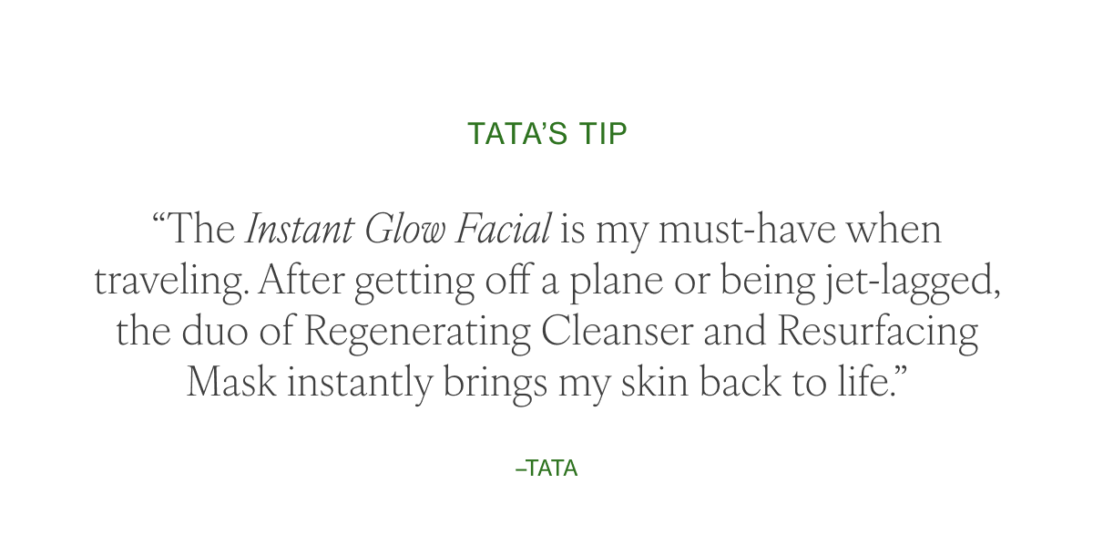 “The Instant Glow Facial is my must-have when traveling. After getting off a plane or being jet-lagged, the duo of Regenerating Cleanser and Resurfacing Mask instantly brings my skin back to life.” –Tata 