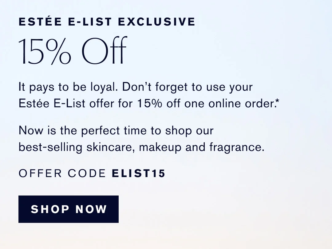 ESTÉE E-LIST EXCLUSIVE | 15% OFF | It pays to be loyal. Dont forget to use your Estée E-List offer for 15% off one online order.* | Now is the best time to shop our best-selling skincare, makeup and fragrance. | OFFER CODE ELIST15 | SHOP NOW 