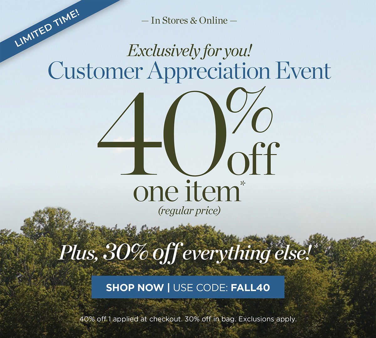 Limited Time! In Stores & Online Customer Appreciation Event 40% off one item. Plus, 30% off everything else! | Shop Now | Use Code: FALL40
